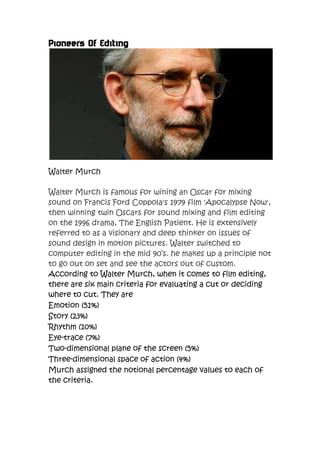 Pioneers Of Editing




Walter Murch

Walter Murch is famous for wining an Oscar for mixing
sound on Francis Ford Coppola's 1979 film 'Apocalypse Now',
then winning twin Oscars for sound mixing and film editing
on the 1996 drama, The English Patient. He is extensively
referred to as a visionary and deep thinker on issues of
sound design in motion pictures. Walter switched to
computer editing in the mid 90’s. he makes up a principle not
to go out on set and see the actors out of custom.
According to Walter Murch, when it comes to film editing,
there are six main criteria for evaluating a cut or deciding
where to cut. They are
Emotion (51%)
Story (23%)
Rhythm (10%)
Eye-trace (7%)
Two-dimensional plane of the screen (5%)
Three-dimensional space of action (4%)
Murch assigned the notional percentage values to each of
the criteria.
 