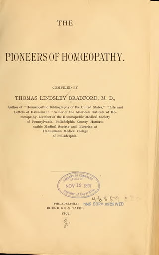 THE
PIONEERS OF HOMEOPATHY
COMPILED BY
THOMAS LINDSLEY BRADFORD, M. D.,
Author of " Homoeopathic Bibliography of the United States," " Life and
Letters of Hahnemann," Senior of the American Institute of Ho-
moeopathy, Member of the Homoeopathic Medical Society
of Pennsylvania, Philadelphia County Homoeo-
pathic Medical Society and Librarian at
Hahnemann Medical College
of Philadelphia.
PHII.ADI3I.PHIA :
f^ E C0PV RFCE!VED
BOERICKE & TAFEL.
1897-
r
 