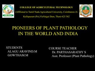 PIONEERS OF PLANT PATHOLOGY
IN THE WORLD AND INDIA
COURSE TEACHER
Dr. PARTHASARATHY S
Asst. Professor (Plant Pathology)
STUDENTS
ALAGU ARAVIND.M
GOWTHAM.M
COLLEGE OF AGRICULTURAL TECHNOLOGY
(Affiliated to Tamil Nadu Agricultural University, Coimbatore-3)
Kullapuram (Po),ViaVaigai Dam, Theni-625 562
 