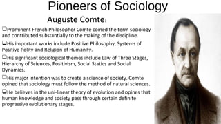 Pioneers of Sociology
Auguste Comte:
Prominent French Philosopher Comte coined the term sociology
and contributed substantially to the making of the discipline.
His important works include Positive Philosophy, Systems of
Positive Polity and Religion of Humanity.
His significant sociological themes include Law of Three Stages,
Hierarchy of Sciences, Positivism, Social Statics and Social
Dynamics.
His major intention was to create a science of society. Comte
opined that sociology must follow the method of natural sciences.
He believes in the uni-linear theory of evolution and opines that
human knowledge and society pass through certain definite
progressive evolutionary stages.
 