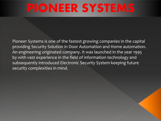 Pioneer Systems is one of the fastest growing companies in the capital
providing Security Solution in Door Automation and Home automation.
An engineering originated company. It was launched in the year 1995
by with vast experience in the field of information technology and
subsequently introduced Electronic Security System keeping future
security complexities in mind.
PIONEER SYSTEMS
 