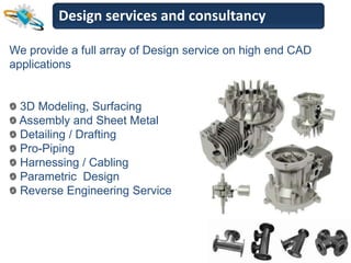 Design services and consultancy

We provide a full array of Design service on high end CAD
applications


 3D Modeling, Surfacing
 Assembly and Sheet Metal
 Detailing / Drafting
 Pro-Piping
 Harnessing / Cabling
 Parametric Design
 Reverse Engineering Service
 