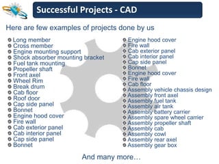 Successful Projects - CAD
Here are few examples of projects done by us
  Long member                       Engine hood cover
  Cross member                      Fire wall
  Engine mounting support           Cab exterior panel
  Shock absorber mounting bracket   Cab interior panel
  Fuel tank mounting                Cap side panel
  Propeller shaft                   Bonnet
  Front axel                        Engine hood cover
  Wheel Rim                         Fire wall
  Break drum                        Cab floor
  Cab floor                         Assembly vehicle chassis design
                                    Assembly front axel
  Roof door                         Assembly fuel tank
  Cap side panel                    Assembly air tank
  Bonnet                            Assembly battery carrier
  Engine hood cover                 Assembly spare wheel carrier
  Fire wall                         Assembly propeller shaft
  Cab exterior panel                Assembly cab
  Cab interior panel                Assembly cowl
  Cap side panel                    Assembly rear axel
  Bonnet                            Assembly gear box

                         And many more…
 