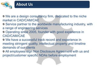 About Us

  We are a design consultancy firm, dedicated to the niche
market in CAD/CAM/CAE
  Service partner to the worldwide manufacturing industry, with
a range of engineering services
  Operating since 2005, founder with good experience in
CAD/CAM/CAE
  We have a successful track record and experience in
meeting stringent quality, intellectual property and timeline
demands of our clients
  All employees sign Non Disclosure Agreement with us and
project/customer specific NDAs before employment
 