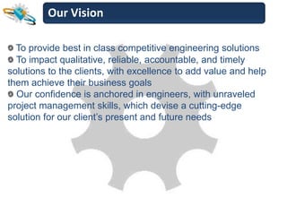 Our Vision

  To provide best in class competitive engineering solutions
  To impact qualitative, reliable, accountable, and timely
solutions to the clients, with excellence to add value and help
them achieve their business goals
  Our confidence is anchored in engineers, with unraveled
project management skills, which devise a cutting-edge
solution for our client’s present and future needs
 