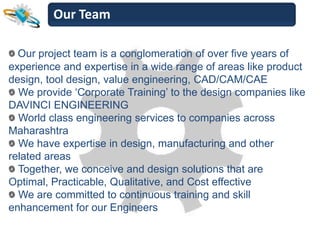Our Team

  Our project team is a conglomeration of over five years of
experience and expertise in a wide range of areas like product
design, tool design, value engineering, CAD/CAM/CAE
  We provide ‘Corporate Training’ to the design companies like
DAVINCI ENGINEERING
  World class engineering services to companies across
Maharashtra
  We have expertise in design, manufacturing and other
related areas
  Together, we conceive and design solutions that are
Optimal, Practicable, Qualitative, and Cost effective
  We are committed to continuous training and skill
enhancement for our Engineers
 