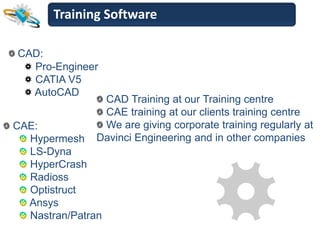 Training Software

CAD:
  Pro-Engineer
  CATIA V5
  AutoCAD
                CAD Training at our Training centre
                CAE training at our clients training centre
CAE:            We are giving corporate training regularly at
  Hypermesh    Davinci Engineering and in other companies
  LS-Dyna
  HyperCrash
  Radioss
  Optistruct
  Ansys
  Nastran/Patran
 