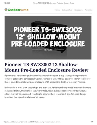 4/21/2020 Pioneer TS-SWX3002 12 Shallow-Mount Pre-Loaded Enclosure Review
https://www.outdoorsumo.com/pioneer-ts-swx3002-12-shallow-mount-pre-loaded-enclosure-review/ 1/7
Home Subwoofers Speakers Amplifiers
Pioneer TS-SWX3002 12 Shallow-
Mount Pre-Loaded Enclosure Review
If you want a hard-hitting subwoofer but wary of the space it may take up, then you should
consider getting this compact subwoofer. Pioneer ts-swx3002 is a powerful 12 inch subwoofer
that is placed in a shallow mount enclosure. With a mounting depth of less than 7 inches,
It should t in most crew cab pickups and even cars.Aside from being made by one of the more
reputable brands, this Pioneer subwoofer features an oversized cone. Pioneer ts-swx3002
allows more air to go around, resulting to accurate bass response. It also has angled push
terminals that make installation a lot easier.
 