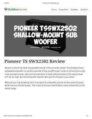 11/5/2019 Pioneer TS SWX2502 Review
https://outdoorsumo.com/pioneer-ts-swx2502-review/ 1/6
Home Subwoofers Speakers Amplifiers
Pioneer TS SWX2502 Review
Pioneer is one of the most recognizable brands in the car audio market. This shallow mount,
preloaded subwoofer is a perfect example of how good Pioneer is when it comes to car audio.
It can reproduce clean, clear, and accurate bass. It really kicks hard even if the volume level
isn’t set too high. And this subwoofer doesn’t take up a lot of space in your cabin.
Although you may be paying more if you get this subwoofer, you can be assured of its good
performance and build quality.  This is one of the top-rated shallow mount subwoofers in the
market today.
 