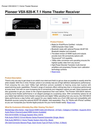 Pioneer VSX-920-K 7.1 Home Theater Receiver


   Pioneer VSX-920-K 7.1 Home Theater Receiver
                                                                       List Price :   $419.99

                                                                           Price :
                                                                                      $229.90



                                                                      Average Customer Rating

                                                                                       3.2 out of 5



                                                                  Product Feature
                                                                  q   Made for iPod/iPhone Certified - includes
                                                                      USB/Composite Video Cable
                                                                  q   Bluetooth ready with optional Pioneer AS-BT100
                                                                      Bluetooth Adapter (not included)
                                                                  q   The latest version of HDMI inputs and outputs
                                                                      provide more HD connectivity options with
                                                                      "future-proof" 3-D capability
                                                                  q   1080p video conversion and upscaling ensures the
                                                                      highest quality video from any source
                                                                  q   High-Power Discrete Transistor multi-channel
                                                                      amplifiers and proprietary Pioneer room calibration
                                                                      technology combine
                                                                  q   Read more


   Product Description
   There's only one way to get closer to an artist's true intent-and that's to get as close as possible to exactly what the
   artist created. With this in mind, Pioneer ushers in an entirely new era of high definition stereophonic performance.
   From enjoying the very best 1080p high definition picture available to hearing every last nuance with
   award-winning audio capabilities, Pioneer's range of receivers offers nothing less than a miraculous performance
   at every level. And with an ever-increasing list of connectivity and integration options as well, these receivers will
   also guarantee to get you closer to the original experience than ever before. The Pioneer VSX-920-K delivers
   amazing home theater performance in an elegant package at a surprising value. With connectivity options for all
   your latest high-definition home theater components and digital 1080p upscaling from any source, the VSX-920-K
   takes performance a step further with support for your digital media via a front USB input and compatibility with
   Bluetooth sources (using the optional AS-BT100 adapter, sold separately). Plus, it's "Works with iPhone"-certified,
   so you can incorporate your favorite Apple products into your home theater easily. Read more

   What Do Customers Ultimately Buy After Viewing This Item?
   Mediabridge Ultra Series - High Speed HDMI Cable with Ethernet - (6 Feet) - Category 2 Certified - Supports 3D &
   Audio Return Channel [Latest HDMI Version Available]
   RCA AH16100SN 16-Gauge Speaker Wire (100 ft)
   Polk Audio PSW10 10-Inch Monitor Series Powered Subwoofer (Single, Black)
   Polk Audio RM705 5.1 Home Theater System (Set of Six, Black)
   24k Gold Connector Banana Plugs, Open Screw Type 24 Pack (12 Red, 12 Black)
 