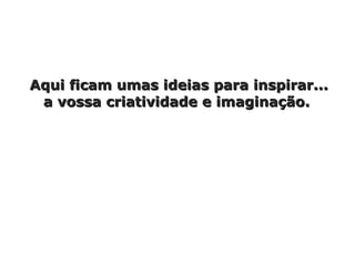 Aqui ficam umas ideias para inspirar... a vossa criatividade e imaginação.  
