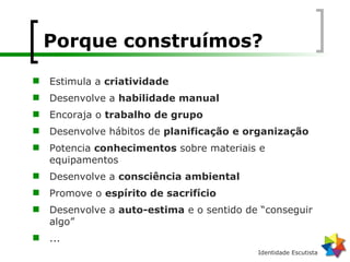 Porque construímos? Estimula a  criatividade Desenvolve a  habilidade manual Encoraja o  trabalho de grupo Desenvolve hábitos de  planificação e organização Potencia  conhecimentos  sobre materiais e equipamentos Desenvolve a  consciência ambiental Promove o  espírito de sacrifício Desenvolve a  auto-estima  e o sentido de “conseguir algo” ... 