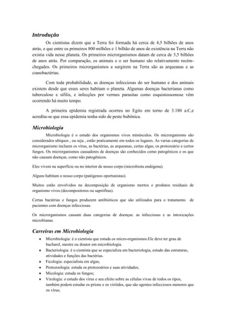 Introdução
        Os cientistas dizem que a Terra foi formada há cerca de 4,5 bilhões de anos
atrás, e que entre os primeiros 800 milhões e 1 bilhão de anos de existência na Terra não
existia vida nesse planeta. Os primeiros microrganismos datam de cerca de 3,5 bilhões
de anos atrás. Por comparação, os animais e o ser humano são relativamente recém-
chegados. Os primeiros microrganismos a surgirem na Terra são as arqueanas e as
cianobactérias.

       Com toda probabilidade, as doenças infecciosas do ser humano e dos animais
existem desde que esses seres habitam o planeta. Algumas doenças bacterianas como
tuberculose e sífilis, e infecções por vermes parasitas como esquistossomose vêm
ocorrendo há muito tempo.

        A primeira epidemia registrada ocorreu no Egito em torno de 3.180 a.C,e
acredita-se que essa epidemia tenha sido de peste bubônica.

Microbiologia
        Microbiologia é o estudo dos organismos vivos minúsculos. Os microrganismo são
considerados ubíquos , ou seja , estão praticamente em todos os lugares. As varias categorias de
microrganismo incluem os vírus, as bactérias, as arqueanas, certas algas, os protozoário e certos
fungos. Os microrganismos causadores de doenças são conhecidos como patogênicos e os que
não causam doenças, como não patogênicos.

Eles vivem na superfície ou no interior de nosso corpo (microbiota endógena).

Alguns habitam o nosso corpo (patógenos oportunistas).

Muitos estão envolvidos na decomposição de organismo mortos e produtos residuais de
organismo vivos (decompositores ou saprófitas).

Certas bactérias e fungos produzem antibióticos que são utilizados para o tratamento          de
pacientes com doenças infecciosas.

Os microrganismos causam duas categorias de doenças: as infecciosas e as intoxicações
microbianas.

Carreiras em Microbiologia
        Microbiologia: é o cientista que estuda os micro-organismos.Ele deve ter grau de
        bacharel, mestre ou doutor em microbiologia.
        Bacteriologia: é o cientista que se especializa em bacteriologia, estudo das estruturas,
        atividades e funções das bactérias.
        Ficologia: especialista em algas;
        Protozoologia: estuda os protozoários e suas atividades;
        Micologia: estuda os fungos;
        Virologia: o estudo dos vírus e seu efeito sobre as células vivas de todos os tipos,
        também podem estudar os príons e os viróides, que são agentes infecciosos menores que
        os vírus;
 