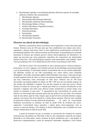 Microbiologia Aplicada: a microbiologia aplicada a diferentes aspectos da sociedade,
       medicina e indústria. São resumidamente:
       1. Microbiologia Agrícola;
       2. Biotecnologia (Microbiologia Industrial);
       3. Microbiologia Ambiental e Biorremediação;
       4. Microbiologia Médica e Clínica;
       5. Genética Microbiana e Engenharia Genética;
       6. Fisiologia Microbiana;
       7. Paleomicrobiologia;
       8. Parasitologia;
       9. Microbiologia Sanitária;
       10. Microbiologia Veterinária.

Pioneiros na ciência da microbiologia
        Bactérias e protozoários forma os primeiros micro-organismos a serem observados pelo
homem. Demorou cerca de 200 anos para que fosse estabelecida uma relação entre micro-
organismos e doenças infecciosas. Entre os mais significativos acontecimentos na história da
microbiologia podemos citar o desenvolvimento do microscópio, os procedimentos de coloração
bacteriana, as técnicas que tornaram possível cultivar micro-organismos em laboratório e as
etapas que provaram que micro-organismos específicos são responsáveis por determinadas
doenças infecciosas. Três microbiologistas pioneiros serão apresentados neste trabalho: Anton
Van Leeuwenhoek (1632-1723), Robert Koch (1843-1910) e Louis Pasteur (1822-1895).

        Pelo fato de Anton Van Leeuwenhoek ter sido a primeira pessoa a observar bactéria e
protozoários vivos ele é algumas vezes referido como pai da microbiologia, pai da bacteriologia
e pai da protozoologia. É interessante destacar Leeuwenhoek não era um cientista diplomado.
Em diferentes ocasiões de sua vida Leeuwenhoek teve outros ofícios como conferente
alfandegário e de tecidos, funcionário público Delfi (Holanda), entre outros. Como passa-tempo
ele polia pequenas lentes de vidro e as fixava em pequenas armações metálicas, criando assim o
que hoje conhecemos como microscópio de lente única. Fabricou mas de 500 desse
microscópio, que podiam ampliar um objeto em 200 a 300 vezes do seu tamanho original, ele
não ensinou esta habilidade a ninguém. Em uma das centenas de cartas que enviou a Royal
Society of London ele escreveu que o “método para observar os menores animalículos eu não
transmito a ninguém; nem sobre como observar muitos animaliculos ao mesmo tempo. Esse
método eu mantenho só para mim.”. É inquestionável que Leeuwenhoek era curioso, pois
utilizava seu microscópio para examinar quase tudo que podia ter em suas mãos. Ele examinou
raspa de seus dentes, água de valas e lagoas, água na qual ele havia colocado pimentas, sangue,
esperma e até mesmo suas fezes diarreicas; e muitas dessas amostras, observou uma variedade
de minúsculas criaturas vivas que chamou de animalículos.        As cartas de Leeuwenhoek
finalmente convenceram os cientistas, do final do século XVII, da existência dos micro-
organismos. Leeuwenhoek nunca especulou a origem destes micro-organismos, nem os
associou a causa das doenças. Tais relações só foram estabelecidas com os trabalhos de Louis
Pasteur e Robert Koch no final do século XIX.

       A partir do momento em que os cientistas se convenceram da existência de criaturas
minúsculas que não poderia ser observadas a olho nu, eles começaram a especular sua origem.
Baseando-se em observações, muitos cientistas da época acreditavam que a vida poderia se
desenvolver espontaneamente a partir de substancias inanimadas, abiogênese. Louis Pasteur
 