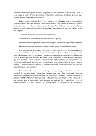 finalmente demonstrou que a teoria da biogênese não era verdadeira e provou que a vida só
pode surgir a partir da vida preexististe. Esta teoria denominada biogênese proposta pelo
cientista alemão Rudolf Virchow em 1858.

        Louis Pasteur, químico francês fez inúmeras contribuições para a microbiologia.
Enquanto tentava descobrir porque o vinho se contaminava com substancia indesejada, Pasteur
descobriu o que ocorre durante a fermentação alcoólica. Através de sues experimentos Pasteur
destruiu a teoria da geração espontânea. Pasteur Descobriu formas de vida que podiam existir
sem oxigênio.

        Aerobios (Organismos que necessitam de oxigênio)

        Anaerobios (Organismos que não necessitam de oxigênio)

        Pasteur desenvolveu processo de pasteurização para matar micro-organismos patógenos

        Desenvolveu vacinas para evitar varicela, cólera, antraz, erisipela e raiva animal.

        Um dilema ético para Pasteur, em julho de 1885 quando estava desenvolvendo uma
vacina para combater a raiva em cães, um menino de 9 anos de idade chamado Joseph Meister
tinha sido mordido 14 vezes nas pernas e mãos por um cão raivoso, naquela época sabiam que
todas as pessoas que eram mordidas por animal raivoso morreriam. A mãe da criança pediu para
que fosse utilizada a vacina no menino. Pasteur não era médico por isso não podia utilizar e sua
vacina era experimental. Dois dias após Pesteur injetou a vacina na tentativa de salvar a vida da
criança. O menino sobreviveu, Pasteur se convenceu que tinha criado uma vacina que podia ser
administrada em seres humanos.

        Robert Koch, fez numerosas contribuições à microbiologia, e também para a teoria
germinal das doenças. Koch Desenvolveu métodos para corar, fixar e fotografar bactérias,
desenvolveu métodos para cultivar bactérias em meio sólido. Descobriu a bactéria causadora da
tuberculose (Mycobacterium Tuberculosis) e a bactéria causadora cólera (Vibrio Cholerae). O
seu trabalho com a tuberculina (uma proteína derivada da M. Tuberculosis) levou ao
desenvolvimento do teste cutâneo de grande valor no diagnóstico da tuberculose
 