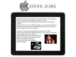 Nascido em São Francisco, Califórnia, no dia 24 de Fevereiro de 1955, Steven
Paul Jobs, foi um dos maiores gênios do século XX, criador
da Apple, NeXTe Pixar, e desenvolvedor de vários conceitos na informática
moderna.
Depois de seis meses sem condições de pagar o curso universitário, abandona
os estudos. Nesse mesmo ano conhece Steve Wozniak, que era especialista
em fazer programas e circuitos integrados.
A partir daí, o seu interesse pela eletrónica aumentou e, em 1976,
fundou com Steve Wozniak a Apple Computer Co., que funcionou primeirame
nte na garagem dos seus pais. No ano
seguinte, foi lançado no mercado o computador
Apple II, com 4k de memória, utilizando como
monitor um aparelho de televisão.
Foi o primeiro computador pessoal de
grande divulgação.
 