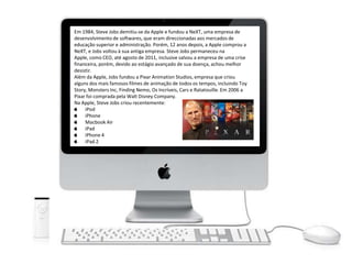 Em 1984, Steve Jobs demitiu-se da Apple e fundou a NeXT, uma empresa de
desenvolvimento de softwares, que eram direccionadas aos mercados de
educação superior e administração. Porém, 12 anos depois, a Apple comprou a
NeXT, e Jobs voltou à sua antiga empresa. Steve Jobs permaneceu na
Apple, como CEO, até agosto de 2011, inclusive salvou a empresa de uma crise
financeira, porém, devido ao estágio avançado de sua doença, achou melhor
desistir.
Além da Apple, Jobs fundou a Pixar Animation Studios, empresa que criou
alguns dos mais famosos filmes de animação de todos os tempos, incluindo Toy
Story, Monsters Inc, Finding Nemo, Os Incríveis, Cars e Ratatouille. Em 2006 a
Pixar foi comprada pela Walt Disney Company.
Na Apple, Steve Jobs criou recentemente:
iPod
iPhone
Macbook Air
iPad
iPhone 4
iPad 2
 