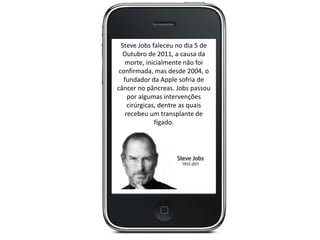 Steve Jobs faleceu no dia 5 de
Outubro de 2011, a causa da
morte, inicialmente não foi
confirmada, mas desde 2004, o
fundador da Apple sofria de
câncer no pâncreas. Jobs passou
por algumas intervenções
cirúrgicas, dentre as quais
recebeu um transplante de
fígado.
 