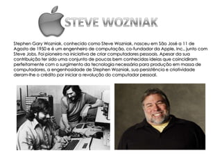 Stephen Gary Wozniak, conhecido como Steve Wozniak, nasceu em São José a 11 de
Agosto de 1950 e é um engenheiro de computação, co-fundador da Apple, Inc., junto com
Steve Jobs. Foi pioneiro na iniciativa de criar computadores pessoais. Apesar da sua
contribuição ter sido uma conjunto de poucas bem conhecidas ideias que coincidiram
perfeitamente com o surgimento da tecnologia necessária para produção em massa de
computadores, a engenhosidade de Stephen Wozniak, sua persistência e criatividade
deram-lhe o crédito por iniciar a revolução do computador pessoal.
 