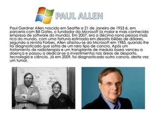Paul Gardner Allen nascido em Seattle a 21 de Janeiro de 1953 é, em
parceria com Bill Gates, o fundador da Microsoft (a maior e mais conhecida
empresa de software do mundo). Em 2007, era a décima nona pessoa mais
rica do mundo, com uma fortuna estimada em dezoito biliões de dólares,
segundo a revista Forbes. Allen afastou-se da Microsoft em 1983, quando lhe
foi diagnosticado que sofria de um raro tipo de cancro. Após um
tratamento de radioterapia e um transplante de medula óssea venceu a
doença e passou a dedicar-se a investimentos nas áreas de desporto,
tecnologia e ciência. Já em 2009, foi diagnosticado outro cancro, desta vez
um tumor.
 