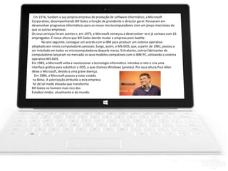 Em 1976, fundam a sua própria empresa de produção de software informático, a Microsoft
Corporation, desempenhando Bill Gates a função de presidente e director geral. Pensavam em
desenvolver programas informáticos para os novos microcomputadores com um preço mais baixo do
que as outras empresas.
Os seus serviços foram aceites e, em 1979, a Microsoft começou a desenvolver-se e já contava com 16
empregados. É nessa altura que Bill Gates decide mudar a empresa para Seattle.
No ano seguinte, consegue um acordo com a IBM para produzir um sistema operativo
adoptado aos novos computadores pessoais. Surge, assim, o MS-DOS, que, a partir de 1981, passou a
ser instalado em todos os microcomputadores daquela marca. Entretanto, outros fabricantes de
computadores lançaram no mercado os seus modelos compatíveis com o IBM-PC, utilizando o sistema
operativo MS-DOS.
Em 1983, a Microsoft volta a revolucionar a tecnologia informática: introduz o rato e cria uma
interface gráfica para substituir o DOS, a que chamou Windows (janelas). Por essa altura,Paul Allen
deixa a Microsoft, devido a uma grave doença.
Em 1986, a Microsoft passou a estar cotada
na Bolsa. A valorização atribuída a esta empresa
foi de tal modo elevada que transforma
Bill Gates no homem mais rico dos
Estados Unidos. atualmente é do mundo.
 