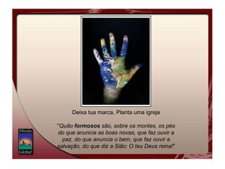 Deixa tua marca, Planta uma igreja " Quão  formosos  são, sobre os montes, os pés do que anuncia as boas novas, que faz ouvir a paz, do que anuncia o bem, que faz ouvir a salvação, do que diz a Sião: O teu Deus reina! "  