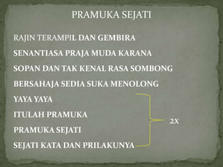 PRAMUKA SEJATI
RAJIN TERAMPIL DAN GEMBIRA
SENANTIASA PRAJA MUDA KARANA

SOPAN DAN TAK KENAL RASA SOMBONG
BERSAHAJA SEDIA SUKA MENOLONG
YAYA YAYA
ITULAH PRAMUKA
PRAMUKA SEJATI

SEJATI KATA DAN PRILAKUNYA

2x

 
