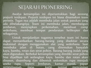 Awalya ketrampilan ini diperuntukkan bagi seorang
prajurit terdepan. Prajurit terdepan ini biasa dinamakan team
perintis. Tugas nya adalah membuka jalan untuk pasukan yang
ada dibelakangnya. Team ini membuka jalan, membangun
jembatan,
menyiapkan
perkemahan,
membuat
camp
sederhana, membuat tempat pendaratan helikopter dan
sebagainya.
Untuk menjalankan tugasnya tersebut team ini harus
dapat memanfaatkan barang-barang yang disekitar secara
maksimal dengan menggunakan alat yang sederhana. Saat
membuka jalan di hutan, yang ditemukan hanyalah
kayu, bambu, rotan dan serat pohon. Barang-barang itulah yang
akan digunakan. Berbekal ketrampilan yang dimiliki serat pohon
bisa dijadikan tali sedangkan kayu, bambu dan rotan akan
disusun, disambung dan dibentuk sedemikan rupa menjadi
aneka rupa. Seperti Jembatan, kamar mandi, papan
pengumuman,
meja,
kursi,
tempat
menyimpan

 