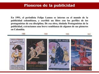 Pioneros de la publicidad


En 1991, el periodista Felipe Lamus se interno en el mundo de la
publicidad colombiana, y escribió un libro con los perfiles de los
protagonistas de esa disciplina. De esa obra, titulada Protagonistas de la
publicidad, extractamos una breve semblanza de algunos de sus pioneros
en Colombia.
 