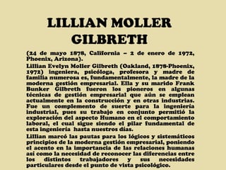 LILLIAN MOLLER GILBRETH (24 de mayo 1878, California – 2 de enero de 1972, Phoenix, Arizona). Lillian Evelyn Moller Gilbreth (Oakland, 1878-Phoenix, 1972) ingeniera, psicóloga, profesora y madre de familia numerosa es, fundamentalmente, la madre de la moderna gestión empresarial. Ella y su marido Frank Bunker Gilbreth fueron los pioneros en algunas técnicas de gestión empresarial que aún se emplean actualmente en la construcción y en otras industrias.  Fue un complemento de suerte para la ingeniería industrial, pues su trabajo en conjunto permitió la exploración del aspecto Humano en el comportamiento laboral, el cual sigue siendo el pilar fundamental de esta ingeniería  hasta nuestros días. Lillian marcó las pautas para los lógicos y sistemáticos principios de la moderna gestión empresarial, poniendo el acento en la importancia de las relaciones humanas así como la necesidad de reconocer las diferencias entre los distintos trabajadores y sus necesidades particulares desde el punto de vista psicológico. 