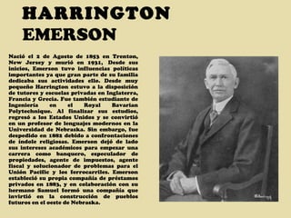 HARRINGTON  EMERSON Nació el 2 de Agosto de 1853 en Trenton, New Jersey y murió en 1931,  Desde sus inicios, Emerson tuvo influencias políticas importantes ya que gran parte de su familia dedicaba sus actividades ello. Desde muy pequeño Harrington estuvo a la disposición de tutores y escuelas privadas en Inglaterra, Francia y Grecia. Fue también estudiante de Ingeniería en el Royal Bavarian Polytechnique. Al finalizar sus estudios, regresó a los Estados Unidos y se convirtió en un profesor de lenguajes modernos en la Universidad de Nebraska. Sin embargo, fue despedido en 1882 debido a confrontaciones de índole religiosas. Emerson dejó de lado sus intereses académicos para empezar una carrera como banquero, especulador de propiedades, agente de impuestos, agente fiscal y solucionador de problemas para el Unión Pacific y los ferrocarriles. Emerson estableció su propia compañía de préstamos privados en 1883, y en colaboración con su hermano Samuel formó una compañía que invirtió en la construcción de pueblos futuros en el oeste de Nebraska. 