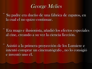 George Melies ~ Su padre era dueño de una fábrica de zapatos, en la cual el no quizo continuar. ~ Era mago e ilusionista, añadió los efectos especiales al cine, creando a su vez la ciencia ficcción. ~ Asistió a la primera proyección de los Lumiere e intentó comprar un cinematógrafo , no lo consigió e inventó uno él. 
