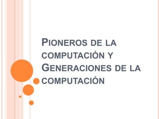 PIONEROS DE LA
COMPUTACIÓN Y
GENERACIONES DE LA
COMPUTACIÓN
 