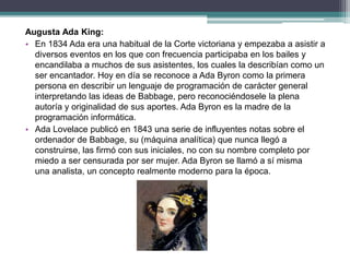 Augusta Ada King:
• En 1834 Ada era una habitual de la Corte victoriana y empezaba a asistir a
diversos eventos en los que con frecuencia participaba en los bailes y
encandilaba a muchos de sus asistentes, los cuales la describían como un
ser encantador. Hoy en día se reconoce a Ada Byron como la primera
persona en describir un lenguaje de programación de carácter general
interpretando las ideas de Babbage, pero reconociéndosele la plena
autoría y originalidad de sus aportes. Ada Byron es la madre de la
programación informática.
• Ada Lovelace publicó en 1843 una serie de influyentes notas sobre el
ordenador de Babbage, su (máquina analítica) que nunca llegó a
construirse, las firmó con sus iniciales, no con su nombre completo por
miedo a ser censurada por ser mujer. Ada Byron se llamó a sí misma
una analista, un concepto realmente moderno para la época.
 