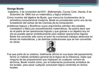 George Boole:
Inglaterra, 2 de noviembre de1815 - Ballintemple, County Cork, Irlanda, 8 de
diciembre de 1864) fue un matemático y lógico británico.
Como inventor del álgebra de Boole, que marca los fundamentos de la
aritmética computacional moderna, Boole es considerado como uno de los
fundadores del campo de las Ciencias de la Computación.
problemas lógicos y filosóficos cuyos argumentos admiten dos estados
(verdadero o falso) por procedimientos matemáticos. Se podría decir que
es el padre de las operaciones lógicas y que gracias a su álgebra hoy en
día es posible operar simbólicamente para realizar operaciones lógicas.
Boole era conocido sólo como el autor de numerosos trabajos abstrusos en
temas de matemáticas, y de distintas publicaciones que se han convertido
en obras.
Fue que parte de su sistema, totalmente afirmó en sus leyes del pensamiento,
formó un método simbólico general de la lógica de la inferencia. Dado que
ninguna de las proposiciones que impliquen en cualquier número de
términos, Boole mostró cómo, por el tratamiento puramente simbólica de
los locales, para sacar cualquier conclusión lógica contenida en dichos
locales.
 
