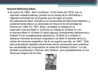 Howard Hathaway Aiken:
8 de marzo de 1900 - San Luis,Misuri, 14 de marzo de 1973), fue un
ingeniero estadounidense, pionero en el campo de la informática e
ingeniero principal tras el proyecto que dio lugar a la serie
de ordenadores Mark. Estudió en la Universidad de Wisconsin-Madison, y
posteriormente obtuvo su doctorado en física en la Universidad de
Harvard en 1939. En 1947, Aiken, completó su trabajo en el
ordenador Harvard Mark II. Continúo su trabajo en el Mark III y en
el Harvard Mark IV. El Mark III utilizó algunos componentes electrónicos y
el Mark IV fue completamente electrónico. El Mark III y el Mark IV
utilizaron memoria de tambor magnético y el Mark IV también tenía un
núcleo de memoria magnética. De él, se supone que dijo, en 1947: "Sólo
seis ordenadores digitales electrónicos serían necesarios para satisfacer
las necesidades de computación de todos los Estados Unidos." La cita
también es atribuida a Thomas John Watson, pero probablemente no fue
dicha por ninguno de los dos.
 