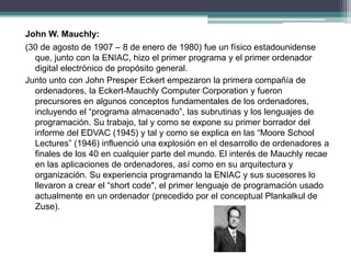 John W. Mauchly:
(30 de agosto de 1907 – 8 de enero de 1980) fue un físico estadounidense
que, junto con la ENIAC, hizo el primer programa y el primer ordenador
digital electrónico de propósito general.
Junto unto con John Presper Eckert empezaron la primera compañía de
ordenadores, la Eckert-Mauchly Computer Corporation y fueron
precursores en algunos conceptos fundamentales de los ordenadores,
incluyendo el “programa almacenado”, las subrutinas y los lenguajes de
programación. Su trabajo, tal y como se expone su primer borrador del
informe del EDVAC (1945) y tal y como se explica en las “Moore School
Lectures” (1946) influenció una explosión en el desarrollo de ordenadores a
finales de los 40 en cualquier parte del mundo. El interés de Mauchly recae
en las aplicaciones de ordenadores, así como en su arquitectura y
organización. Su experiencia programando la ENIAC y sus sucesores lo
llevaron a crear el “short code", el primer lenguaje de programación usado
actualmente en un ordenador (precedido por el conceptual Plankalkul de
Zuse).
 