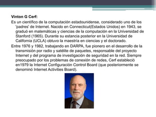 Vinton G Cerf:
Es un científico de la computación estadounidense, considerado uno de los
'padres' de Internet. Nacido en Connecticut(Estados Unidos) en 1943, se
graduó en matemáticas y ciencias de la computación en la Universidad de
Stanford (1965). Durante su estancia posterior en la Universidad de
California (UCLA) obtuvo la maestría en ciencias y el doctorado.
Entre 1976 y 1982, trabajando en DARPA, fue pionero en el desarrollo de la
transmisión por radio y satélite de paquetes, responsable del proyecto
Internet y del programa de investigación de seguridad en la red. Siempre
preocupado por los problemas de conexión de redes, Cerf estableció
en1979 la Internet Configuración Control Board (que posteriormente se
denominó Internet Activities Board).
 