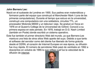 John Berners Lee:
Nació en el sudoeste de Londres en 1955. Sus padres eran matemáticos y
formaron parte del equipo que construyó el Manchester Mark I (una de las
primeras computadoras). Durante el tiempo que estuvo en la universidad,
construyó una computadora con una soldadora, circuitos TTL, un
procesador Motorola 68000 y un televisor viejo. Se graduó en física en
1976 en el Queen's College de la Universidad de Oxford. Conoció a su
primera esposa en este periodo. En 1978, trabajó en D.G. Nash Limited
(también en Poole) donde escribió un sistema operativo.
Este fue también el primer directorio Web del mundo, ya que Berners-Lee
mantuvo una lista de otros sitios Web aparte del suyo. Debido a que tanto
el software del servidor como del cliente fue liberado de forma gratuita
desde el CERN, el corazón de Internet Europeo en esa época, su difusión
fue muy rápida. El número de servidores Web pasó de veintiséis en 1992 a
doscientos en octubre de 1995 lo que refleja cual fue la velocidad de la
difusión de internet.
 