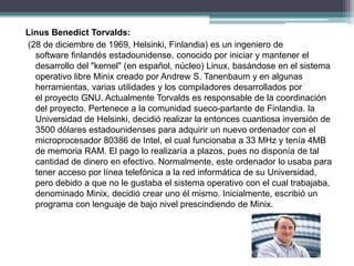 Linus Benedict Torvalds:
(28 de diciembre de 1969, Helsinki, Finlandia) es un ingeniero de
software finlandés estadounidense, conocido por iniciar y mantener el
desarrollo del "kernel" (en español, núcleo) Linux, basándose en el sistema
operativo libre Minix creado por Andrew S. Tanenbaum y en algunas
herramientas, varias utilidades y los compiladores desarrollados por
el proyecto GNU. Actualmente Torvalds es responsable de la coordinación
del proyecto. Pertenece a la comunidad sueco-parlante de Finlandia. la
Universidad de Helsinki, decidió realizar la entonces cuantiosa inversión de
3500 dólares estadounidenses para adquirir un nuevo ordenador con el
microprocesador 80386 de Intel, el cual funcionaba a 33 MHz y tenía 4MB
de memoria RAM. El pago lo realizaría a plazos, pues no disponía de tal
cantidad de dinero en efectivo. Normalmente, este ordenador lo usaba para
tener acceso por línea telefónica a la red informática de su Universidad,
pero debido a que no le gustaba el sistema operativo con el cual trabajaba,
denominado Minix, decidió crear uno él mismo. Inicialmente, escribió un
programa con lenguaje de bajo nivel prescindiendo de Minix.
 