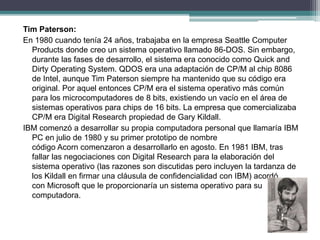 Tim Paterson:
En 1980 cuando tenía 24 años, trabajaba en la empresa Seattle Computer
Products donde creo un sistema operativo llamado 86-DOS. Sin embargo,
durante las fases de desarrollo, el sistema era conocido como Quick and
Dirty Operating System. QDOS era una adaptación de CP/M al chip 8086
de Intel, aunque Tim Paterson siempre ha mantenido que su código era
original. Por aquel entonces CP/M era el sistema operativo más común
para los microcomputadores de 8 bits, existiendo un vacío en el área de
sistemas operativos para chips de 16 bits. La empresa que comercializaba
CP/M era Digital Research propiedad de Gary Kildall.
IBM comenzó a desarrollar su propia computadora personal que llamaría IBM
PC en julio de 1980 y su primer prototipo de nombre
código Acorn comenzaron a desarrollarlo en agosto. En 1981 IBM, tras
fallar las negociaciones con Digital Research para la elaboración del
sistema operativo (las razones son discutidas pero incluyen la tardanza de
los Kildall en firmar una cláusula de confidencialidad con IBM) acordó
con Microsoft que le proporcionaría un sistema operativo para su
computadora.
 