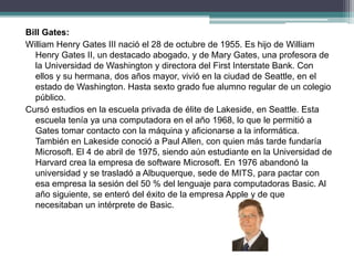 Bill Gates:
William Henry Gates III nació el 28 de octubre de 1955. Es hijo de William
Henry Gates II, un destacado abogado, y de Mary Gates, una profesora de
la Universidad de Washington y directora del First Interstate Bank. Con
ellos y su hermana, dos años mayor, vivió en la ciudad de Seattle, en el
estado de Washington. Hasta sexto grado fue alumno regular de un colegio
público.
Cursó estudios en la escuela privada de élite de Lakeside, en Seattle. Esta
escuela tenía ya una computadora en el año 1968, lo que le permitió a
Gates tomar contacto con la máquina y aficionarse a la informática.
También en Lakeside conoció a Paul Allen, con quien más tarde fundaría
Microsoft. El 4 de abril de 1975, siendo aún estudiante en la Universidad de
Harvard crea la empresa de software Microsoft. En 1976 abandonó la
universidad y se trasladó a Albuquerque, sede de MITS, para pactar con
esa empresa la sesión del 50 % del lenguaje para computadoras Basic. Al
año siguiente, se enteró del éxito de la empresa Apple y de que
necesitaban un intérprete de Basic.
 