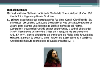 Richard Stallman:
Richard Matthew Stallman nació en la Ciudad de Nueva York en el año 1953,
hijo de Alice Lippman y Daniel Stallman.
Su primera experiencia con computadoras fue en el Centro Científico de IBM
en Nueva York cuando cursaba la preparatoria. Fue contratado durante un
verano para escribir un programa de análisis numérico en Fortran.
Completó el trabajo después de un par de semanas, y dedicó el resto del
verano escribiendo un editor de textos en el lenguaje de programación
APL. En 1971, siendo estudiante de primer año de Física en la Universidad
Harvard, Stallman se convirtió en un hacker del Laboratorio de Inteligencia
Artificial del Instituto Tecnológico de Massachusetts (MIT).
 
