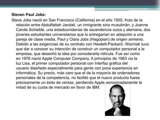 Steven Paul Jobs:
Steve Jobs nació en San Francisco (California) en el año 1955, fruto de la
relación entre Abdulfattah Jandali, un inmigrante sirio musulmán, y Joanne
Carole Schieble, una estadounidense de ascendencia suiza y alemana, dos
jóvenes estudiantes universitarios que lo entregarían en adopción a una
pareja de clase media, Paul y Clara Jobs (Hagopian) de origen armenio.
Debido a las exigencias de su contrato con Hewlett-Packard, Wozniak tuvo
que dar a conocer su intención de construir un computador personal a la
empresa, que desechó la idea por considerarla ridícula. Fue así como
en 1976 nació Apple Computer Company. A principios de 1983 vio la
luz Lisa, el primer computador personal con Interfaz gráfica del
usuario diseñado especialmente para gente con poca experiencia en
informática. Su precio, más caro que el de la mayoría de ordenadores
personales de la competencia, no facilitó que el nuevo producto fuese
precisamente un éxito de ventas, perdiendo Apple aproximadamente la
mitad de su cuota de mercado en favor de IBM.
 