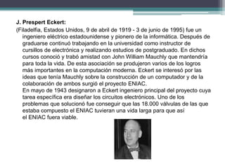 J. Prespert Eckert:
(Filadelfia, Estados Unidos, 9 de abril de 1919 - 3 de junio de 1995) fue un
ingeniero eléctrico estadounidense y pionero de la informática. Después de
graduarse continuó trabajando en la universidad como instructor de
cursillos de electrónica y realizando estudios de postgraduado. En dichos
cursos conoció y trabó amistad con John William Mauchly que mantendría
para toda la vida. De esta asociación se produjeron varios de los logros
más importantes en la computación moderna. Eckert se interesó por las
ideas que tenía Mauchly sobre la construcción de un computador y de la
colaboración de ambos surgió el proyecto ENIAC.
En mayo de 1943 designaron a Eckert ingeniero principal del proyecto cuya
tarea específica era diseñar los circuitos electrónicos. Uno de los
problemas que solucionó fue conseguir que las 18.000 válvulas de las que
estaba compuesto el ENIAC tuvieran una vida larga para que así
el ENIAC fuera viable.
 