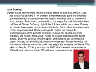 Jack Dorsey:
Dorsey es de ascendencia italiana aunque creció en San Luis (Misuri). Era
hijo de Marcia (Smith) y Tim Dorsey, el cual trabajaba para una empresa
que desarrollaba espectrómetros de masas, mientras que su madre era
ama de casa. Fue criado como católico, por lo que fue un instituto también
católico, el Bishop DuBourg High School. A la edad de trece años, Dorsey
se había interesado en envió de enrutamiento. Como el servicio empezó a
crecer en popularidad, Dorsey escogió la mejora del tiempo de
funcionamiento como primera prioridad, incluso por encima de crear
ingresos. De hecho, hasta 2008 Twitter no estaba diseñado para ganar
dinero. Él afirma que sus tres principios, compartidos por la compañía
según Dorsey, son simplicidad, coacción y destreza. Twitter tiene dos mil
doscientos millones de visitas cada mes según los analistas de Similar Web
(Astrum People, 2015), y en mayo de 2015 el número de usuarios es de
500 millones, siendo más de 302 millones usuarios activos.
 