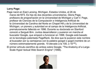 Larry Page:
Page nació en East Lansing, Míchigan, Estados Unidos, el 26 de
marzo de1973. Es hijo de dos docentes universitarios, Gloria Page,
profesora de programación en la Universidad de Míchigan y Carl V. Page,
profesor de Ciencias de la Computación e Inteligencia Artificial de
la Universidad de Carolina del Norte en Chapel Hill y de la Universidad de
Míchigan, un pionero y autoridad en el campo de la Inteligencia Artificial,
prematuramente fallecido en 1996. Durante su doctorado en Stanford
conoció a Serguéi Brin. Juntos desarrollaron y pusieron en marcha el
buscador Google, que empezó a funcionar en 1998. Google está basado
en la tecnología patentada PageRank. Se dice que le pusieron este nombre
al buscador por su semejanza con la palabra googol o gúgol (nombre de un
número extremadamente grande, 10 elevado a la 100, o 10100).
El primer artículo científico de ambos sobre Google, "The Anatomy of a Large-
Scale Hyper textual Web Search Engine" (1998).
 