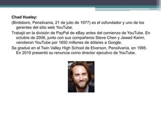 Chad Hueley:
(Birdsboro, Pensilvania, 21 de julio de 1977) es el cofundador y uno de los
gerentes del sitio web YouTube.
Trabajó en la división de PayPal de eBay antes del comienzo de YouTube. En
octubre de 2006, junto con sus compañeros Steve Chen y Jawed Karim,
vendieron YouTube por 1650 millones de dólares a Google.
Se graduó en el Twin Valley High School de Elverson, Pensilvania, en 1995.
En 2010 presentó su renuncia como director ejecutivo de YouTube.
 