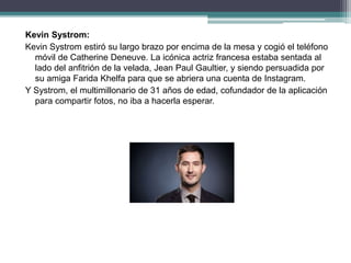 Kevin Systrom:
Kevin Systrom estiró su largo brazo por encima de la mesa y cogió el teléfono
móvil de Catherine Deneuve. La icónica actriz francesa estaba sentada al
lado del anfitrión de la velada, Jean Paul Gaultier, y siendo persuadida por
su amiga Farida Khelfa para que se abriera una cuenta de Instagram.
Y Systrom, el multimillonario de 31 años de edad, cofundador de la aplicación
para compartir fotos, no iba a hacerla esperar.
 