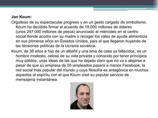 Jan Koum:
Orgulloso de su espectacular progreso y en un gesto cargado de simbolismo,
Koum ha decidido firmar el acuerdo de 19,000 millones de dólares
(unos 247,000 millones de pesos) anunciado el miércoles en el centro
social donde acudía con su madre a recoger los vales de ayuda alimenticia
en sus primeros años en Estados Unidos, país al que llegaron huyendo de
las tensiones políticas de la Ucrania soviética.
Koum, de 38 años e hijo de un albañil y una ama de casa ya fallecidos, es un
hombre modesto, celoso de su vida privada y conocido por tener principios
muy sólidos, unas ideas de las que ha dejado claro que no va a alejarse a
pesar de que su empresa de 55 empleados pasará a manos Facebook, la
red social más popular del mundo y cuya filosofía es antagónica en muchos
aspectos al espíritu con el que Koum creó su popular servicio de
mensajería instantánea.
 